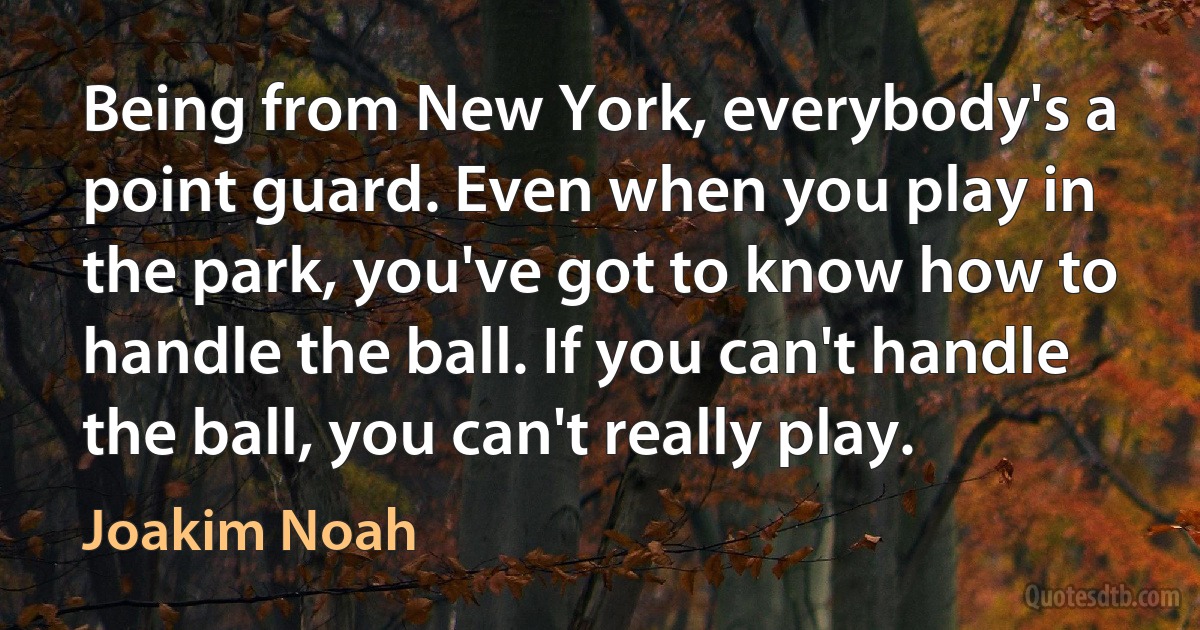 Being from New York, everybody's a point guard. Even when you play in the park, you've got to know how to handle the ball. If you can't handle the ball, you can't really play. (Joakim Noah)