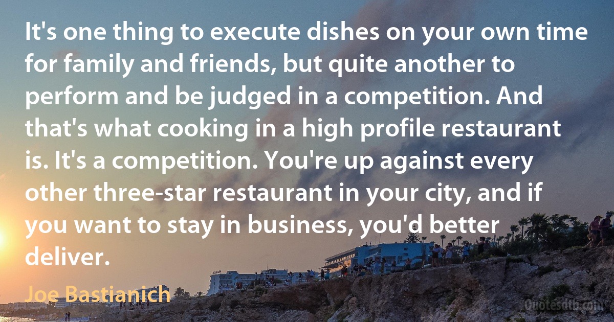 It's one thing to execute dishes on your own time for family and friends, but quite another to perform and be judged in a competition. And that's what cooking in a high profile restaurant is. It's a competition. You're up against every other three-star restaurant in your city, and if you want to stay in business, you'd better deliver. (Joe Bastianich)