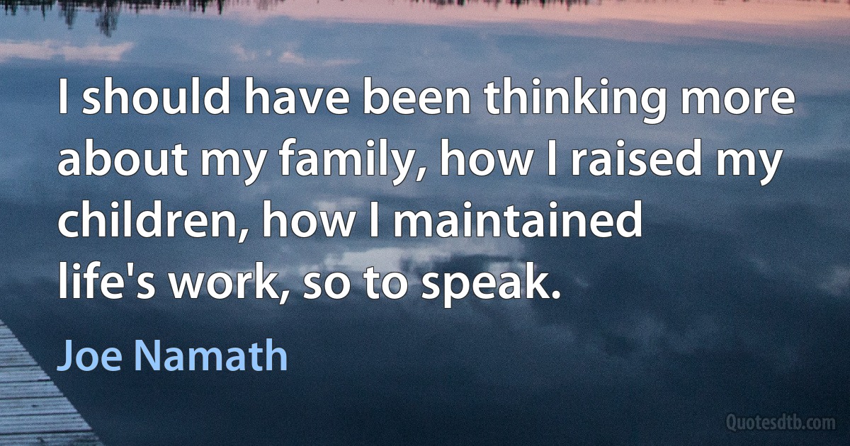 I should have been thinking more about my family, how I raised my children, how I maintained life's work, so to speak. (Joe Namath)