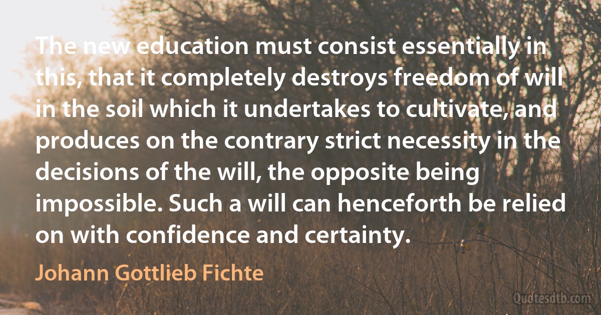 The new education must consist essentially in this, that it completely destroys freedom of will in the soil which it undertakes to cultivate, and produces on the contrary strict necessity in the decisions of the will, the opposite being impossible. Such a will can henceforth be relied on with confidence and certainty. (Johann Gottlieb Fichte)