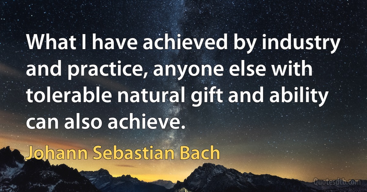 What I have achieved by industry and practice, anyone else with tolerable natural gift and ability can also achieve. (Johann Sebastian Bach)