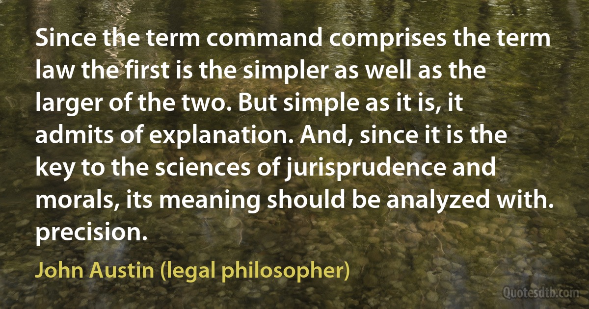 Since the term command comprises the term law the first is the simpler as well as the larger of the two. But simple as it is, it admits of explanation. And, since it is the key to the sciences of jurisprudence and morals, its meaning should be analyzed with. precision. (John Austin (legal philosopher))