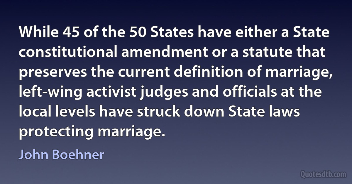 While 45 of the 50 States have either a State constitutional amendment or a statute that preserves the current definition of marriage, left-wing activist judges and officials at the local levels have struck down State laws protecting marriage. (John Boehner)