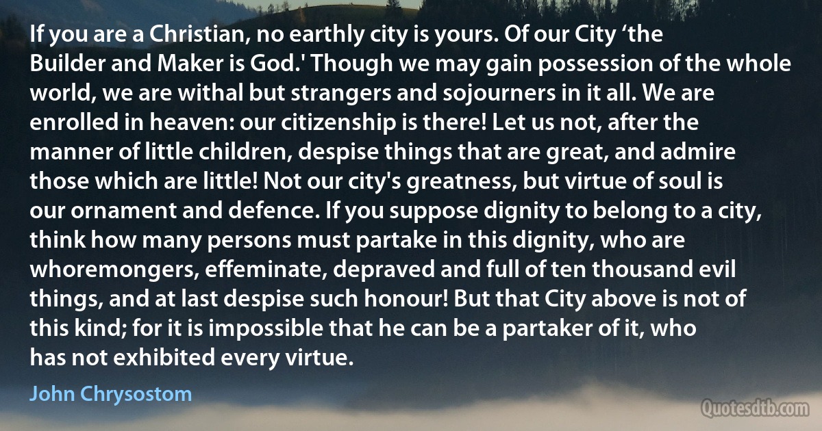 If you are a Christian, no earthly city is yours. Of our City ‘the Builder and Maker is God.' Though we may gain possession of the whole world, we are withal but strangers and sojourners in it all. We are enrolled in heaven: our citizenship is there! Let us not, after the manner of little children, despise things that are great, and admire those which are little! Not our city's greatness, but virtue of soul is our ornament and defence. If you suppose dignity to belong to a city, think how many persons must partake in this dignity, who are whoremongers, effeminate, depraved and full of ten thousand evil things, and at last despise such honour! But that City above is not of this kind; for it is impossible that he can be a partaker of it, who has not exhibited every virtue. (John Chrysostom)