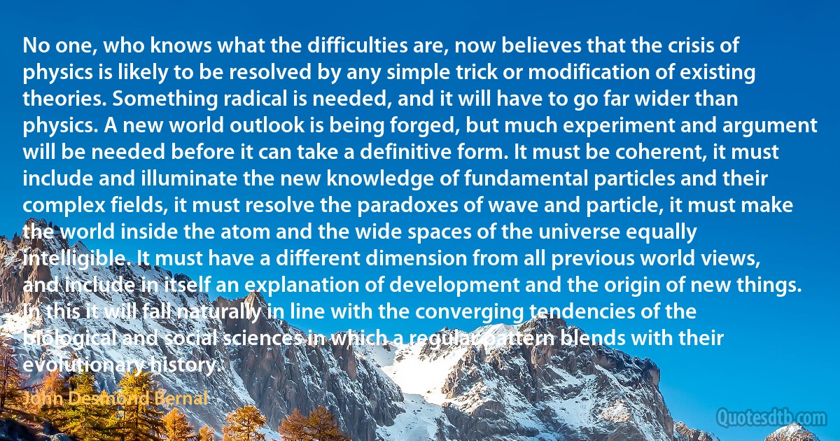 No one, who knows what the difficulties are, now believes that the crisis of physics is likely to be resolved by any simple trick or modification of existing theories. Something radical is needed, and it will have to go far wider than physics. A new world outlook is being forged, but much experiment and argument will be needed before it can take a definitive form. It must be coherent, it must include and illuminate the new knowledge of fundamental particles and their complex fields, it must resolve the paradoxes of wave and particle, it must make the world inside the atom and the wide spaces of the universe equally intelligible. It must have a different dimension from all previous world views, and include in itself an explanation of development and the origin of new things. In this it will fall naturally in line with the converging tendencies of the biological and social sciences in which a regular pattern blends with their evolutionary history. (John Desmond Bernal)