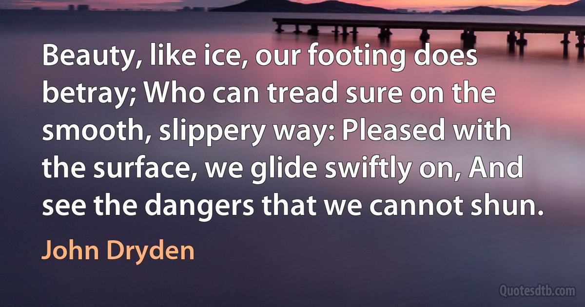 Beauty, like ice, our footing does betray; Who can tread sure on the smooth, slippery way: Pleased with the surface, we glide swiftly on, And see the dangers that we cannot shun. (John Dryden)