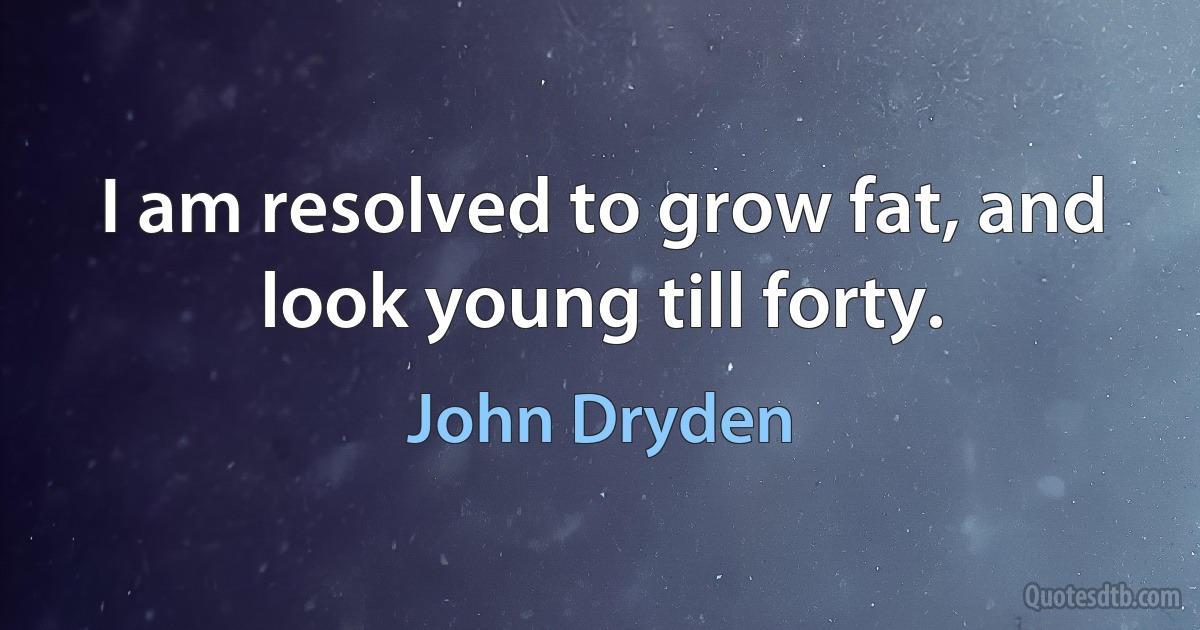 I am resolved to grow fat, and look young till forty. (John Dryden)