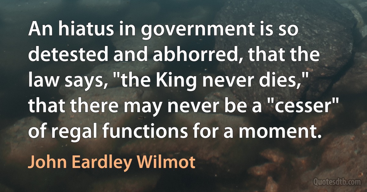 An hiatus in government is so detested and abhorred, that the law says, "the King never dies," that there may never be a "cesser" of regal functions for a moment. (John Eardley Wilmot)