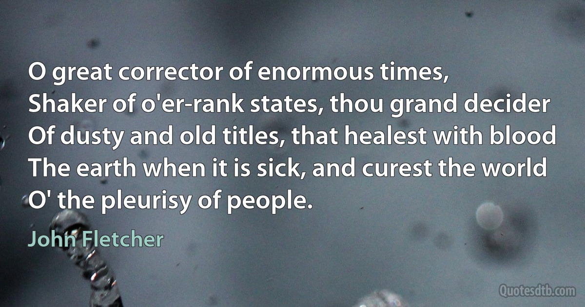 O great corrector of enormous times,
Shaker of o'er-rank states, thou grand decider
Of dusty and old titles, that healest with blood
The earth when it is sick, and curest the world
O' the pleurisy of people. (John Fletcher)