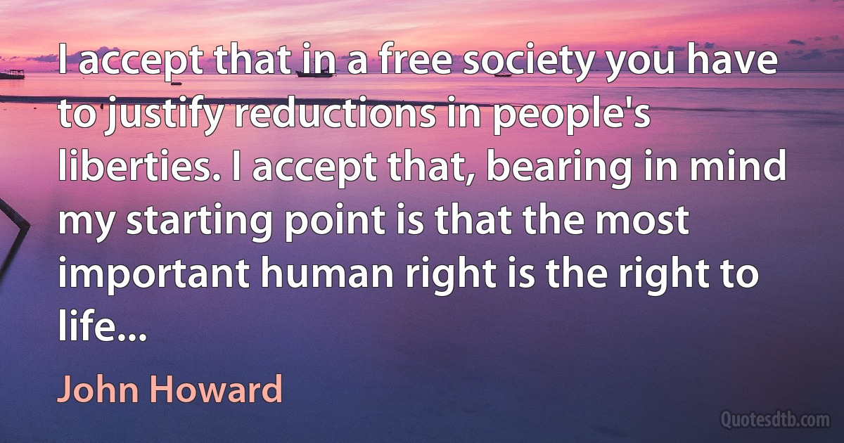 I accept that in a free society you have to justify reductions in people's liberties. I accept that, bearing in mind my starting point is that the most important human right is the right to life... (John Howard)