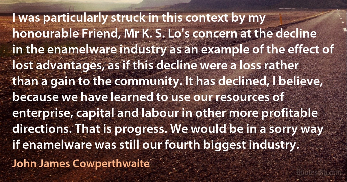 I was particularly struck in this context by my honourable Friend, Mr K. S. Lo's concern at the decline in the enamelware industry as an example of the effect of lost advantages, as if this decline were a loss rather than a gain to the community. It has declined, I believe, because we have learned to use our resources of enterprise, capital and labour in other more profitable directions. That is progress. We would be in a sorry way if enamelware was still our fourth biggest industry. (John James Cowperthwaite)