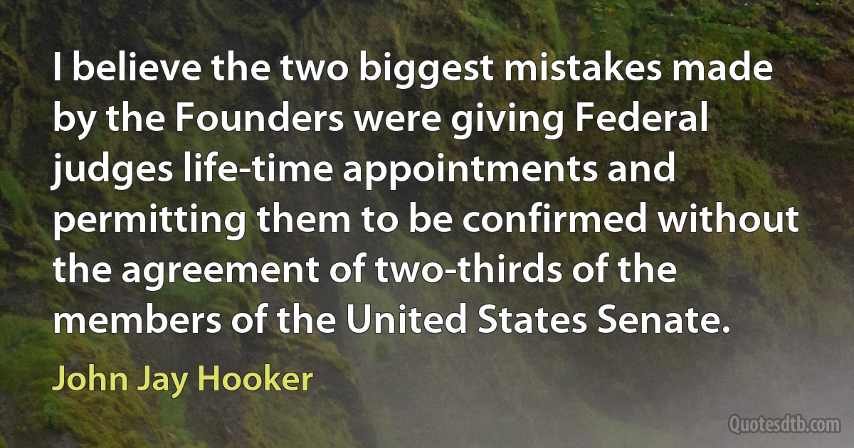 I believe the two biggest mistakes made by the Founders were giving Federal judges life-time appointments and permitting them to be confirmed without the agreement of two-thirds of the members of the United States Senate. (John Jay Hooker)