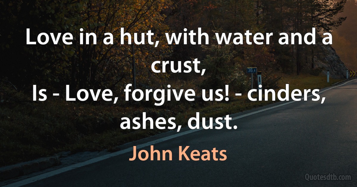 Love in a hut, with water and a crust,
Is - Love, forgive us! - cinders, ashes, dust. (John Keats)