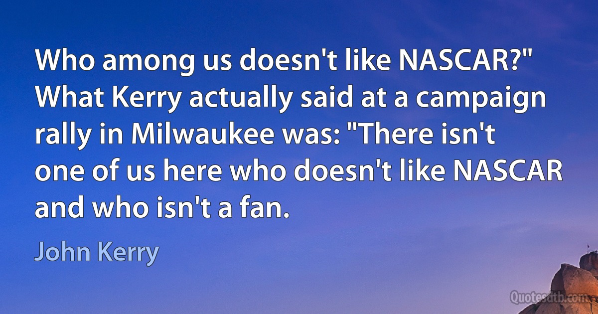 Who among us doesn't like NASCAR?" What Kerry actually said at a campaign rally in Milwaukee was: "There isn't one of us here who doesn't like NASCAR and who isn't a fan. (John Kerry)