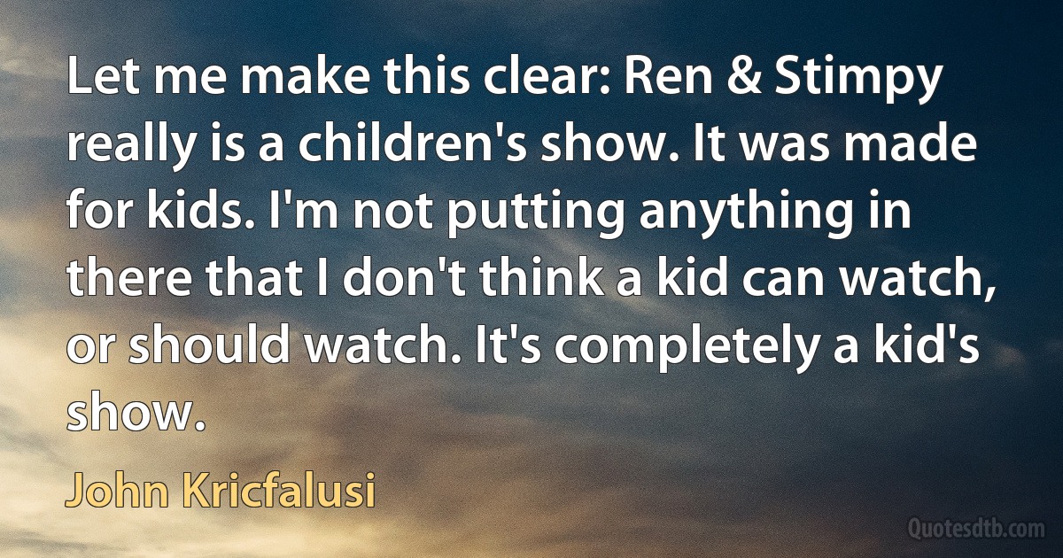 Let me make this clear: Ren & Stimpy really is a children's show. It was made for kids. I'm not putting anything in there that I don't think a kid can watch, or should watch. It's completely a kid's show. (John Kricfalusi)