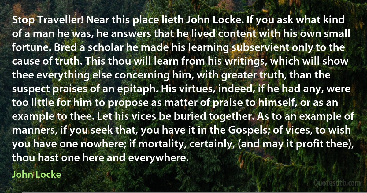 Stop Traveller! Near this place lieth John Locke. If you ask what kind of a man he was, he answers that he lived content with his own small fortune. Bred a scholar he made his learning subservient only to the cause of truth. This thou will learn from his writings, which will show thee everything else concerning him, with greater truth, than the suspect praises of an epitaph. His virtues, indeed, if he had any, were too little for him to propose as matter of praise to himself, or as an example to thee. Let his vices be buried together. As to an example of manners, if you seek that, you have it in the Gospels; of vices, to wish you have one nowhere; if mortality, certainly, (and may it profit thee), thou hast one here and everywhere. (John Locke)