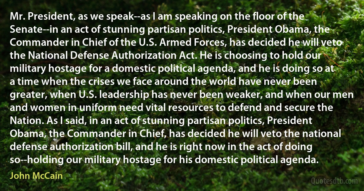 Mr. President, as we speak--as I am speaking on the floor of the Senate--in an act of stunning partisan politics, President Obama, the Commander in Chief of the U.S. Armed Forces, has decided he will veto the National Defense Authorization Act. He is choosing to hold our military hostage for a domestic political agenda, and he is doing so at a time when the crises we face around the world have never been greater, when U.S. leadership has never been weaker, and when our men and women in uniform need vital resources to defend and secure the Nation. As I said, in an act of stunning partisan politics, President Obama, the Commander in Chief, has decided he will veto the national defense authorization bill, and he is right now in the act of doing so--holding our military hostage for his domestic political agenda. (John McCain)