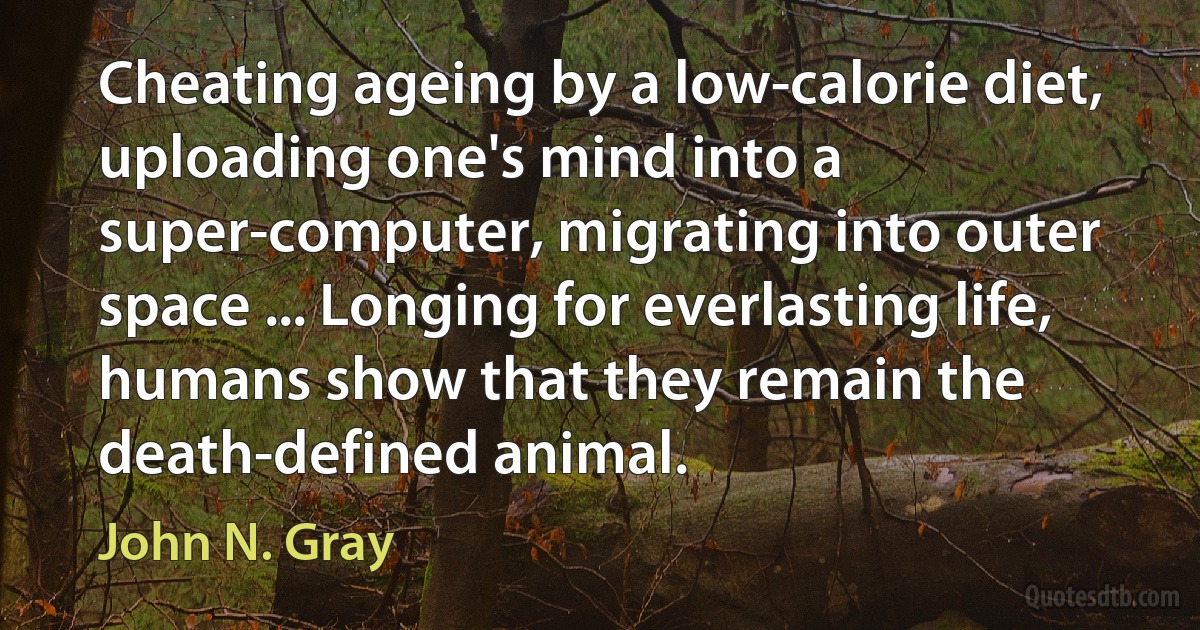 Cheating ageing by a low-calorie diet, uploading one's mind into a super-computer, migrating into outer space ... Longing for everlasting life, humans show that they remain the death-defined animal. (John N. Gray)