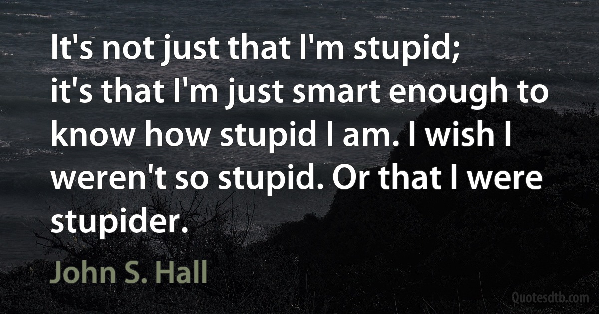 It's not just that I'm stupid; it's that I'm just smart enough to know how stupid I am. I wish I weren't so stupid. Or that I were stupider. (John S. Hall)