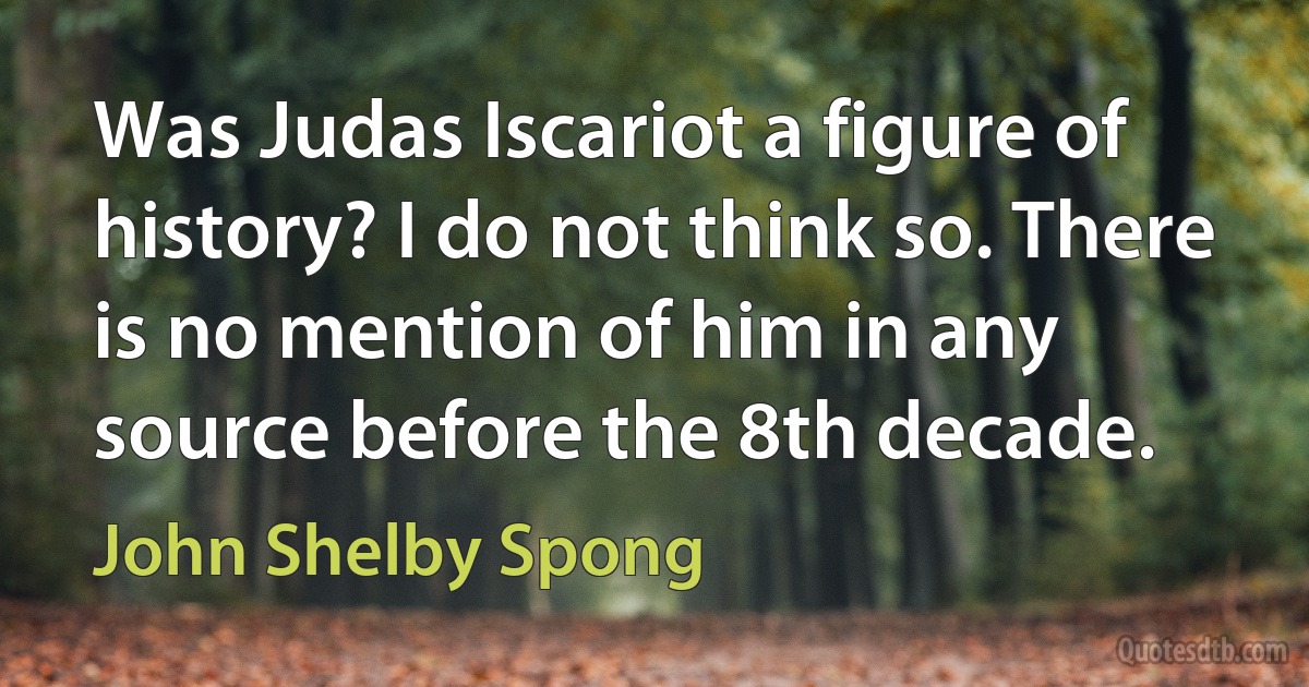 Was Judas Iscariot a figure of history? I do not think so. There is no mention of him in any source before the 8th decade. (John Shelby Spong)