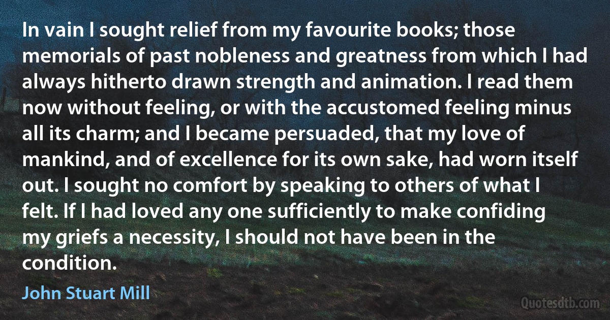 In vain I sought relief from my favourite books; those memorials of past nobleness and greatness from which I had always hitherto drawn strength and animation. I read them now without feeling, or with the accustomed feeling minus all its charm; and I became persuaded, that my love of mankind, and of excellence for its own sake, had worn itself out. I sought no comfort by speaking to others of what I felt. If I had loved any one sufficiently to make confiding my griefs a necessity, I should not have been in the condition. (John Stuart Mill)