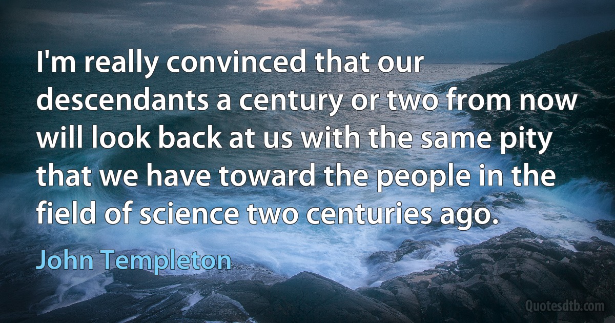 I'm really convinced that our descendants a century or two from now will look back at us with the same pity that we have toward the people in the field of science two centuries ago. (John Templeton)