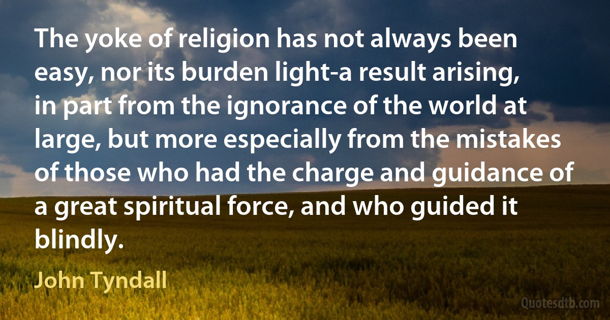 The yoke of religion has not always been easy, nor its burden light-a result arising, in part from the ignorance of the world at large, but more especially from the mistakes of those who had the charge and guidance of a great spiritual force, and who guided it blindly. (John Tyndall)