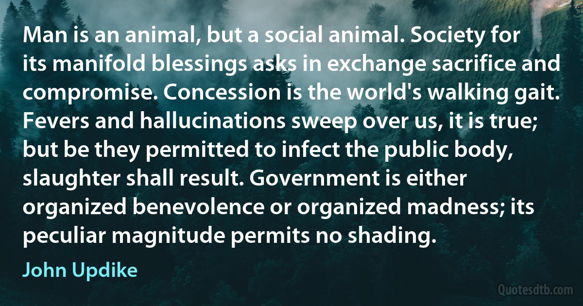 Man is an animal, but a social animal. Society for its manifold blessings asks in exchange sacrifice and compromise. Concession is the world's walking gait. Fevers and hallucinations sweep over us, it is true; but be they permitted to infect the public body, slaughter shall result. Government is either organized benevolence or organized madness; its peculiar magnitude permits no shading. (John Updike)