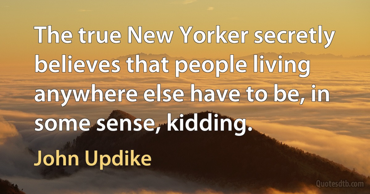 The true New Yorker secretly believes that people living anywhere else have to be, in some sense, kidding. (John Updike)