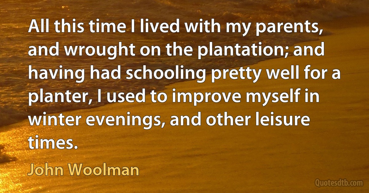 All this time I lived with my parents, and wrought on the plantation; and having had schooling pretty well for a planter, I used to improve myself in winter evenings, and other leisure times. (John Woolman)