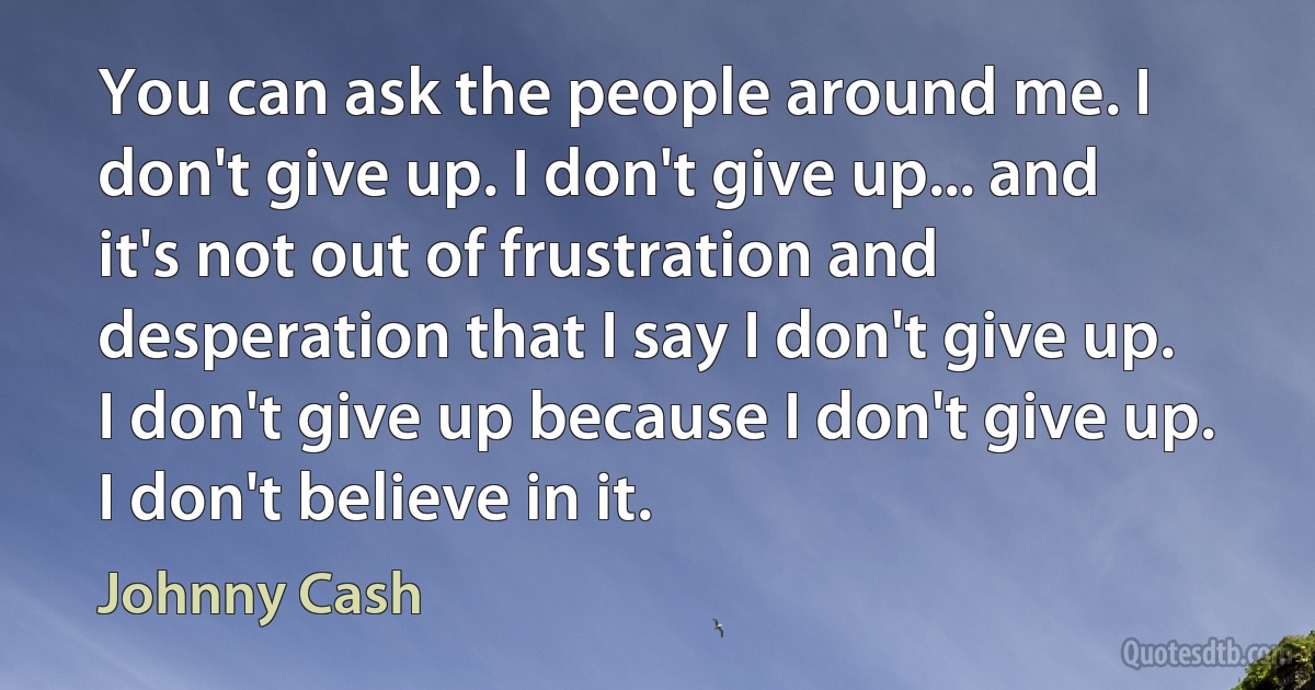 You can ask the people around me. I don't give up. I don't give up... and it's not out of frustration and desperation that I say I don't give up. I don't give up because I don't give up. I don't believe in it. (Johnny Cash)