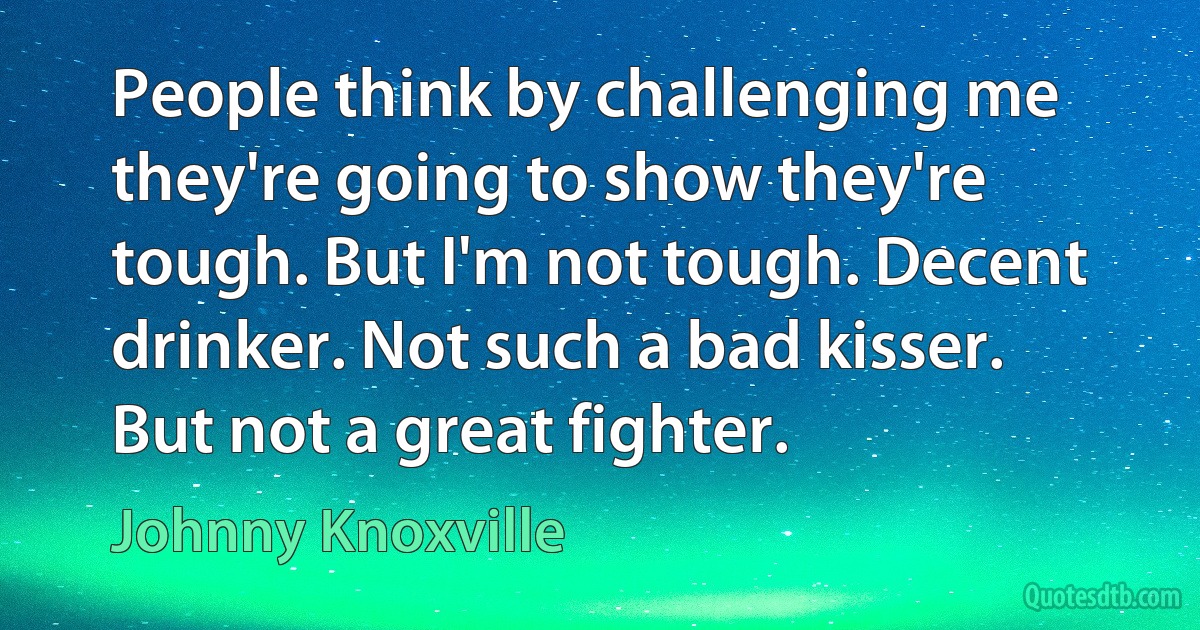 People think by challenging me they're going to show they're tough. But I'm not tough. Decent drinker. Not such a bad kisser. But not a great fighter. (Johnny Knoxville)