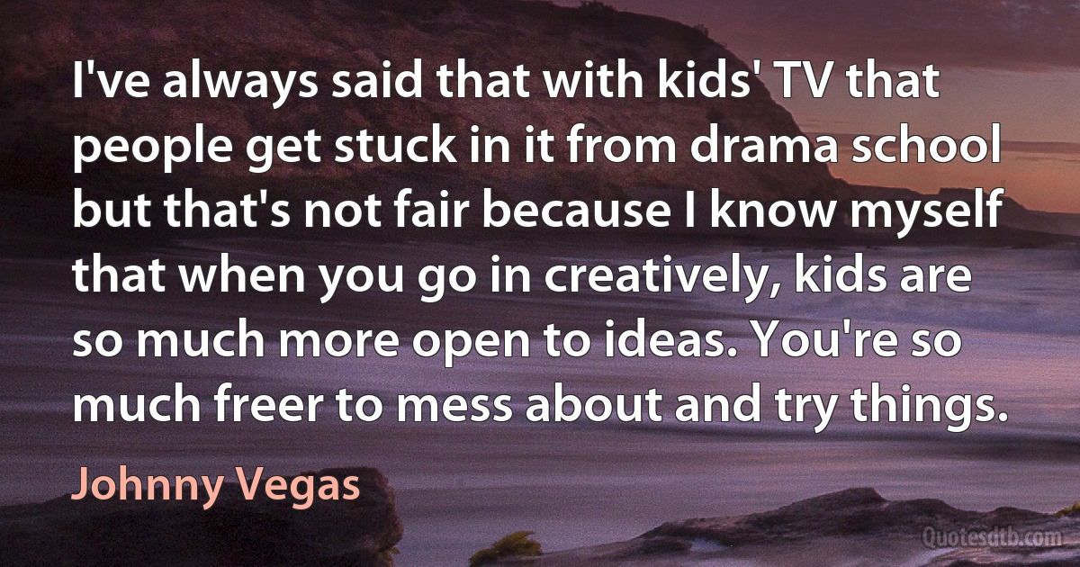 I've always said that with kids' TV that people get stuck in it from drama school but that's not fair because I know myself that when you go in creatively, kids are so much more open to ideas. You're so much freer to mess about and try things. (Johnny Vegas)