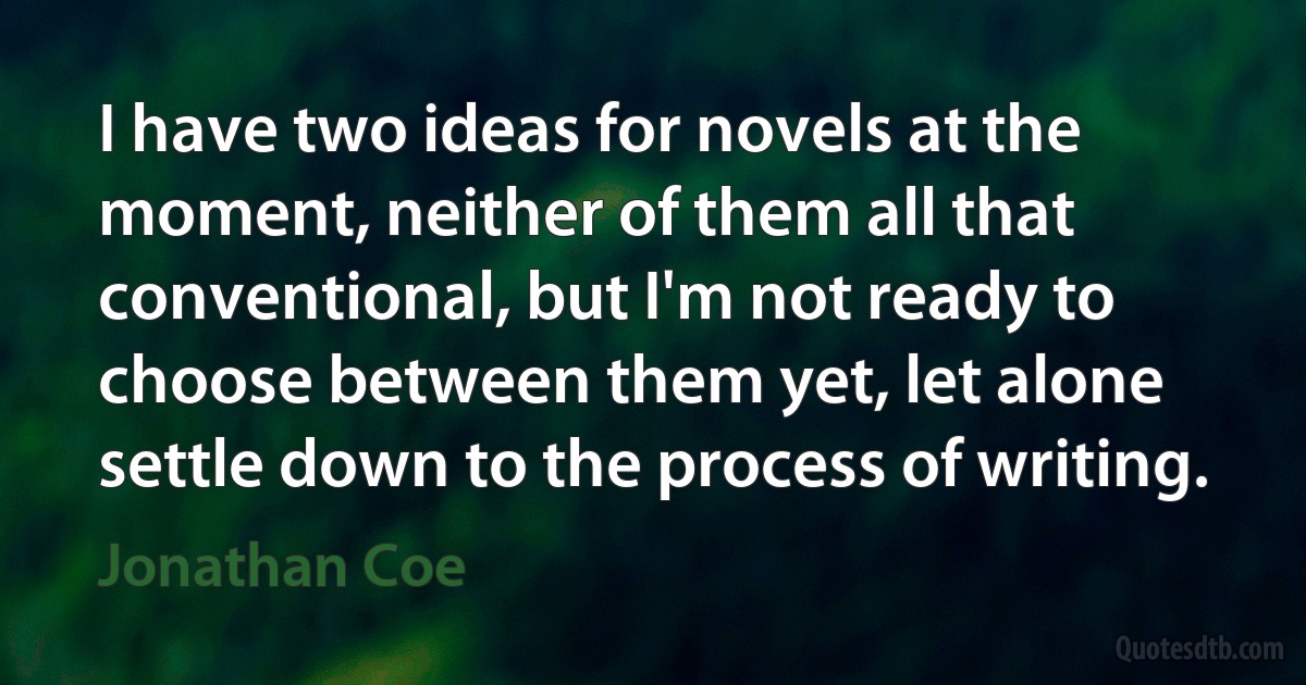 I have two ideas for novels at the moment, neither of them all that conventional, but I'm not ready to choose between them yet, let alone settle down to the process of writing. (Jonathan Coe)