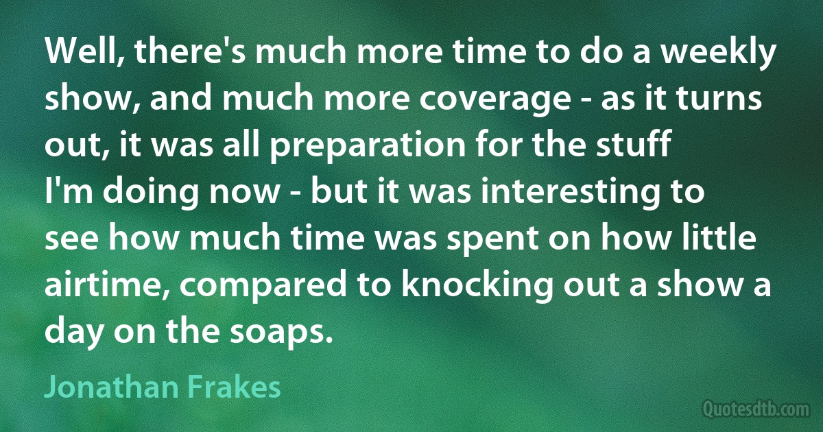 Well, there's much more time to do a weekly show, and much more coverage - as it turns out, it was all preparation for the stuff I'm doing now - but it was interesting to see how much time was spent on how little airtime, compared to knocking out a show a day on the soaps. (Jonathan Frakes)