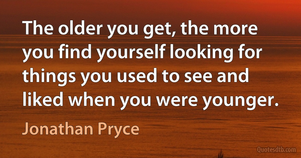 The older you get, the more you find yourself looking for things you used to see and liked when you were younger. (Jonathan Pryce)