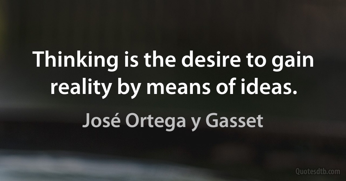 Thinking is the desire to gain reality by means of ideas. (José Ortega y Gasset)