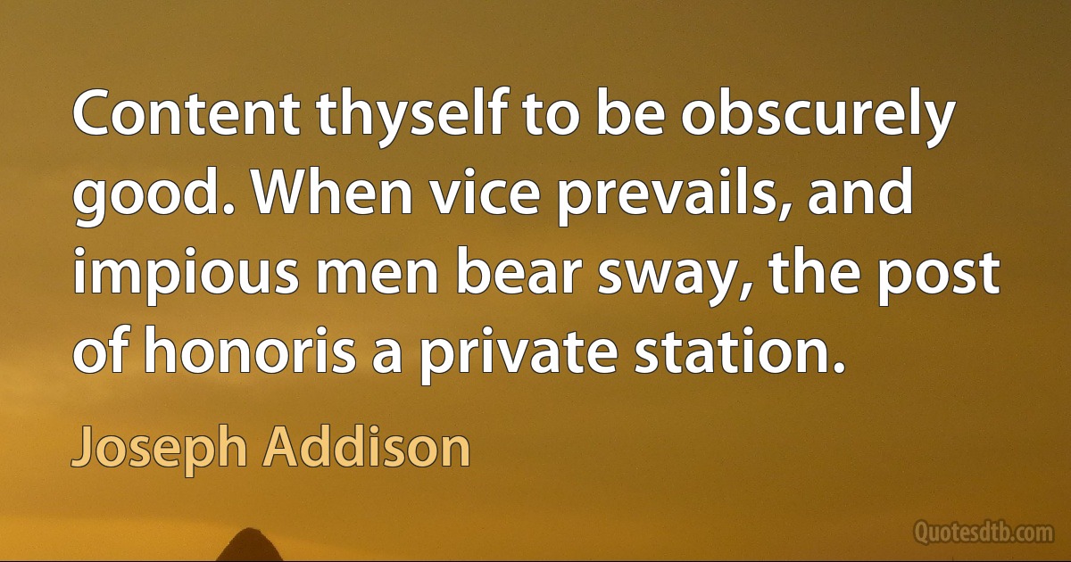 Content thyself to be obscurely good. When vice prevails, and impious men bear sway, the post of honoris a private station. (Joseph Addison)