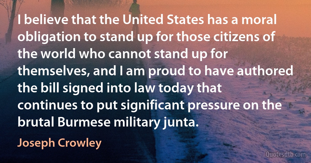 I believe that the United States has a moral obligation to stand up for those citizens of the world who cannot stand up for themselves, and I am proud to have authored the bill signed into law today that continues to put significant pressure on the brutal Burmese military junta. (Joseph Crowley)