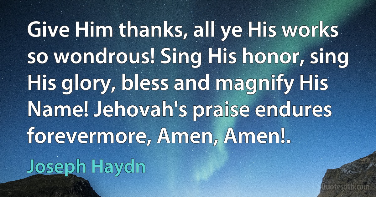 Give Him thanks, all ye His works so wondrous! Sing His honor, sing His glory, bless and magnify His Name! Jehovah's praise endures forevermore, Amen, Amen!. (Joseph Haydn)