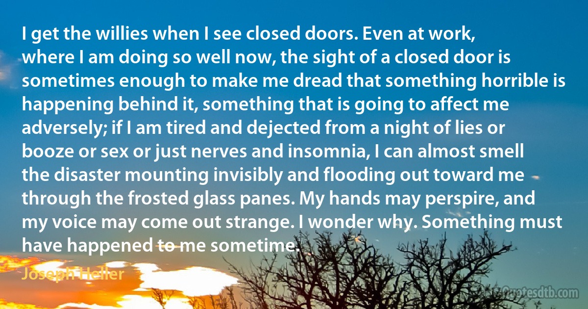 I get the willies when I see closed doors. Even at work, where I am doing so well now, the sight of a closed door is sometimes enough to make me dread that something horrible is happening behind it, something that is going to affect me adversely; if I am tired and dejected from a night of lies or booze or sex or just nerves and insomnia, I can almost smell the disaster mounting invisibly and flooding out toward me through the frosted glass panes. My hands may perspire, and my voice may come out strange. I wonder why. Something must have happened to me sometime. (Joseph Heller)