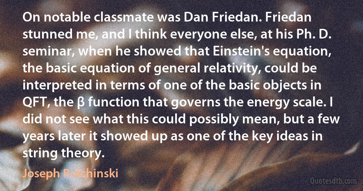 On notable classmate was Dan Friedan. Friedan stunned me, and I think everyone else, at his Ph. D. seminar, when he showed that Einstein's equation, the basic equation of general relativity, could be interpreted in terms of one of the basic objects in QFT, the β function that governs the energy scale. I did not see what this could possibly mean, but a few years later it showed up as one of the key ideas in string theory. (Joseph Polchinski)