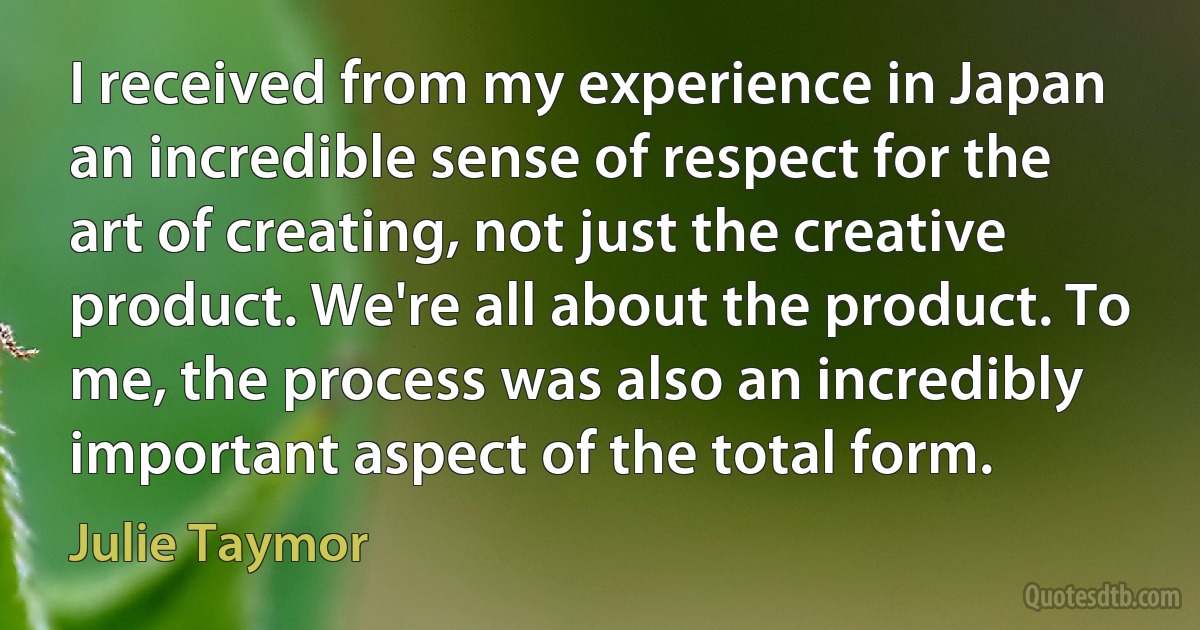 I received from my experience in Japan an incredible sense of respect for the art of creating, not just the creative product. We're all about the product. To me, the process was also an incredibly important aspect of the total form. (Julie Taymor)