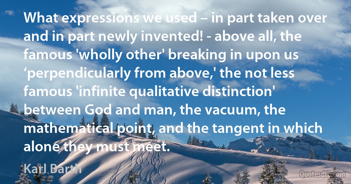 What expressions we used – in part taken over and in part newly invented! - above all, the famous 'wholly other' breaking in upon us ‘perpendicularly from above,' the not less famous 'infinite qualitative distinction' between God and man, the vacuum, the mathematical point, and the tangent in which alone they must meet. (Karl Barth)