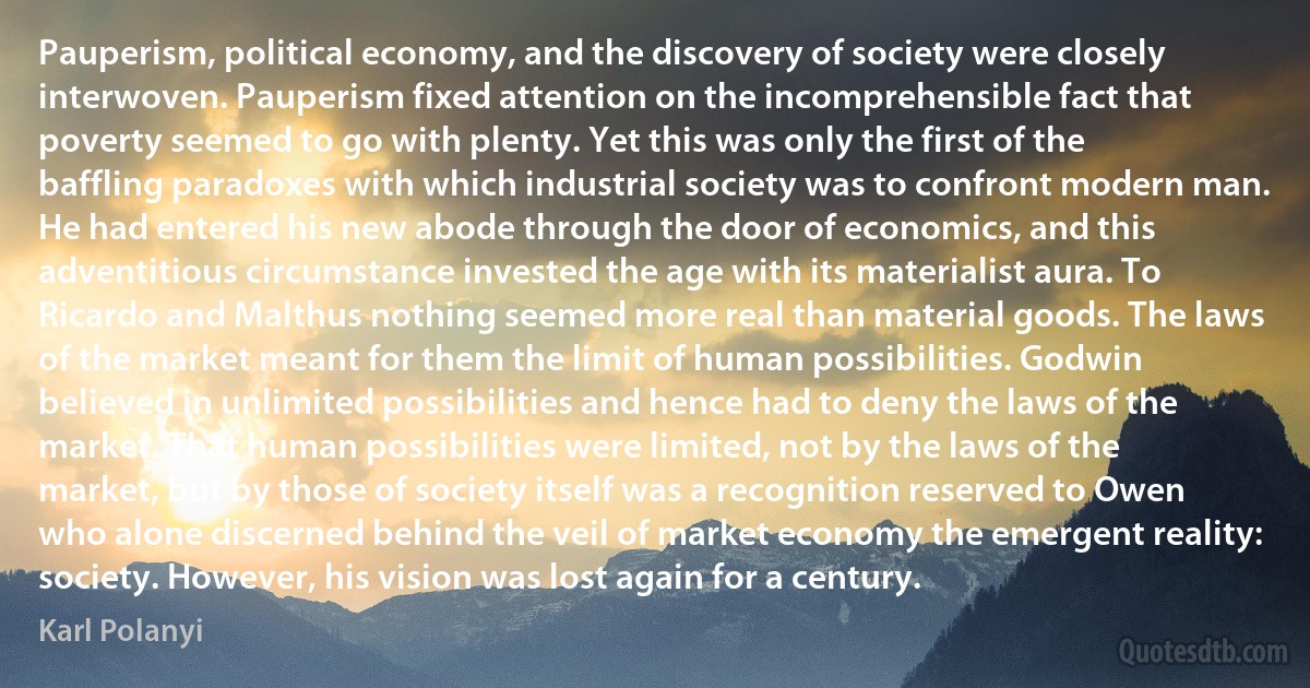 Pauperism, political economy, and the discovery of society were closely interwoven. Pauperism fixed attention on the incomprehensible fact that poverty seemed to go with plenty. Yet this was only the first of the baffling paradoxes with which industrial society was to confront modern man. He had entered his new abode through the door of economics, and this adventitious circumstance invested the age with its materialist aura. To Ricardo and Malthus nothing seemed more real than material goods. The laws of the market meant for them the limit of human possibilities. Godwin believed in unlimited possibilities and hence had to deny the laws of the market. That human possibilities were limited, not by the laws of the market, but by those of society itself was a recognition reserved to Owen who alone discerned behind the veil of market economy the emergent reality: society. However, his vision was lost again for a century. (Karl Polanyi)