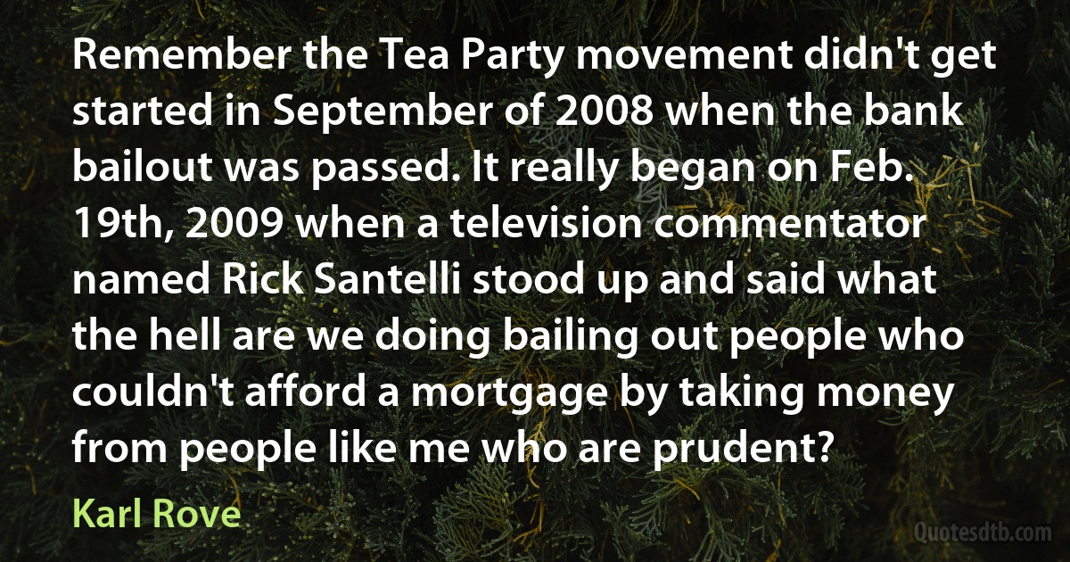 Remember the Tea Party movement didn't get started in September of 2008 when the bank bailout was passed. It really began on Feb. 19th, 2009 when a television commentator named Rick Santelli stood up and said what the hell are we doing bailing out people who couldn't afford a mortgage by taking money from people like me who are prudent? (Karl Rove)