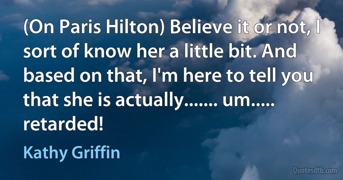 (On Paris Hilton) Believe it or not, I sort of know her a little bit. And based on that, I'm here to tell you that she is actually....... um..... retarded! (Kathy Griffin)