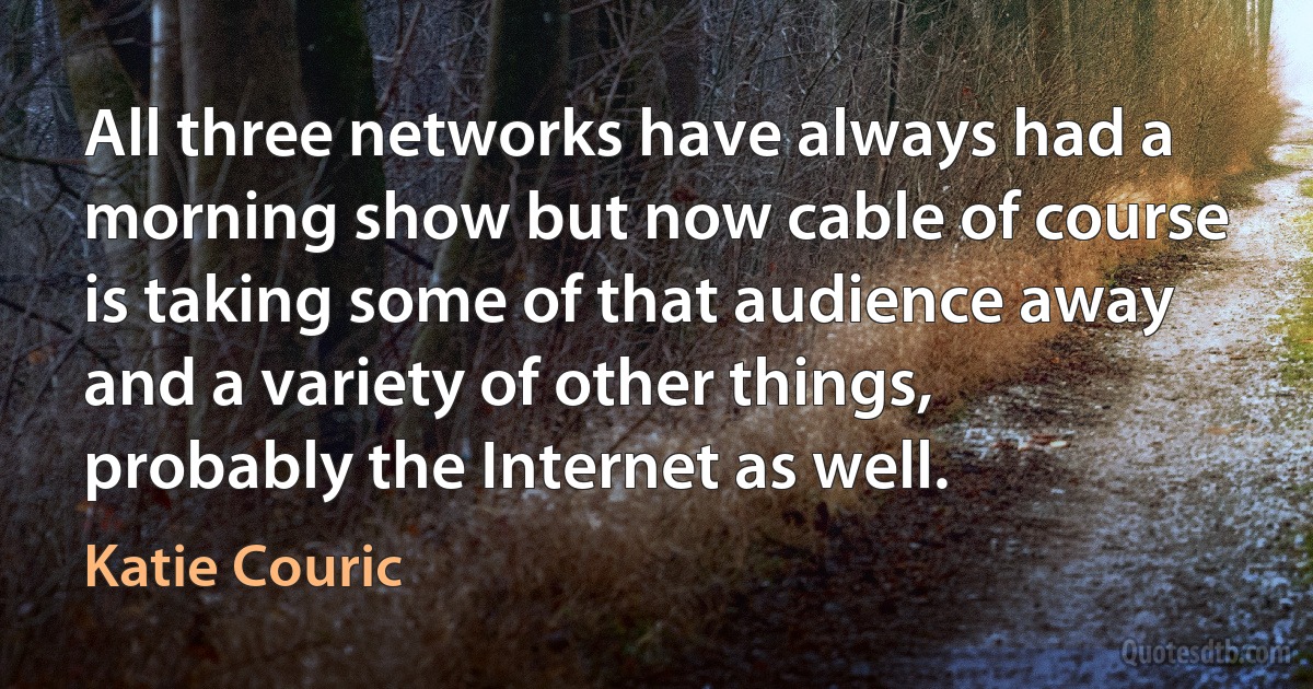 All three networks have always had a morning show but now cable of course is taking some of that audience away and a variety of other things, probably the Internet as well. (Katie Couric)