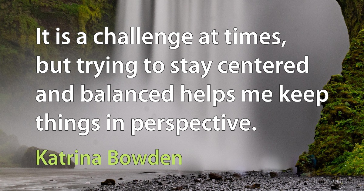 It is a challenge at times, but trying to stay centered and balanced helps me keep things in perspective. (Katrina Bowden)