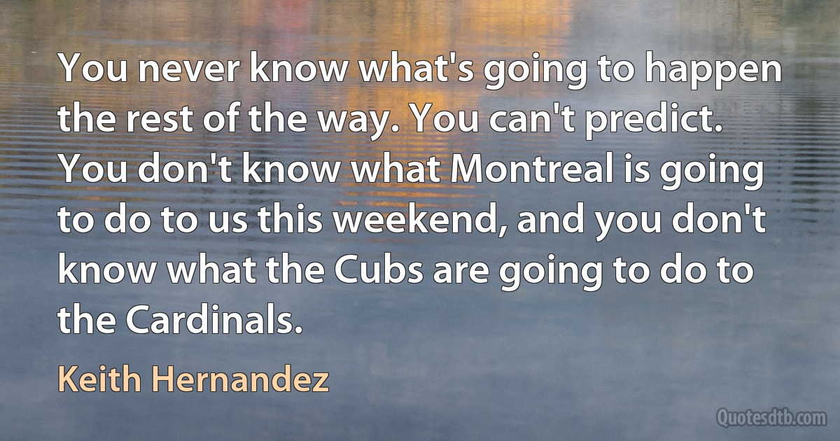 You never know what's going to happen the rest of the way. You can't predict. You don't know what Montreal is going to do to us this weekend, and you don't know what the Cubs are going to do to the Cardinals. (Keith Hernandez)